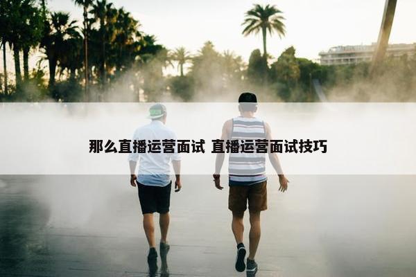 那么直播运营面试 直播运营面试技巧