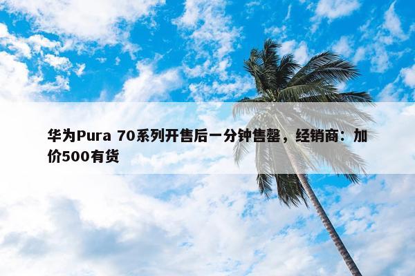 华为Pura 70系列开售后一分钟售罄，经销商：加价500有货