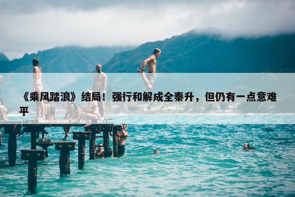 《乘风踏浪》结局！强行和解成全秦升，但仍有一点意难平