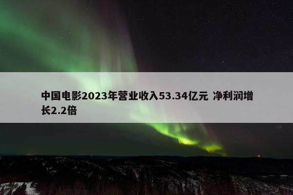中国电影2023年营业收入53.34亿元 净利润增长2.2倍