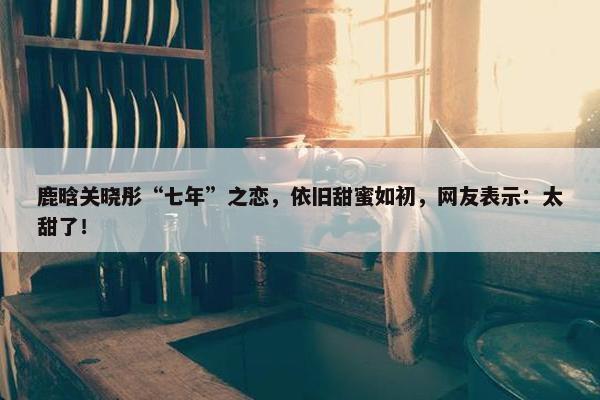 鹿晗关晓彤“七年”之恋，依旧甜蜜如初，网友表示：太甜了！