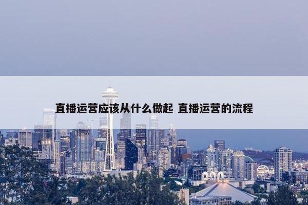 直播运营应该从什么做起 直播运营的流程