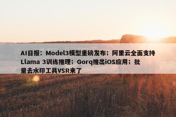 AI日报：Model3模型重磅发布；阿里云全面支持Llama 3训练推理；Gorq推出iOS应用；批量去水印工具VSR来了