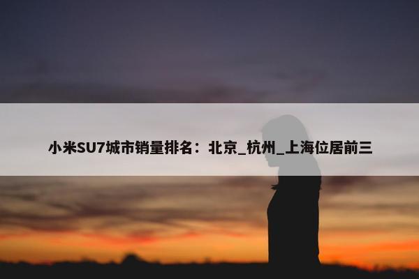 小米SU7城市销量排名：北京_杭州_上海位居前三