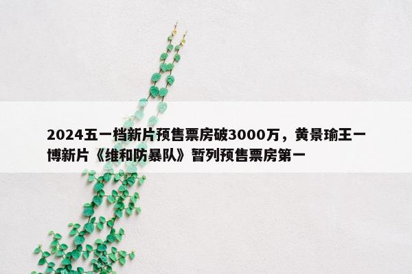 2024五一档新片预售票房破3000万，黄景瑜王一博新片《维和防暴队》暂列预售票房第一