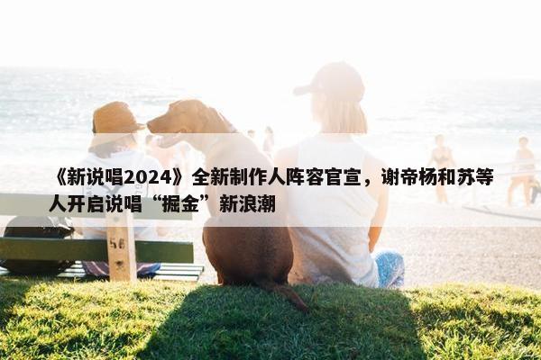 《新说唱2024》全新制作人阵容官宣，谢帝杨和苏等人开启说唱“掘金”新浪潮