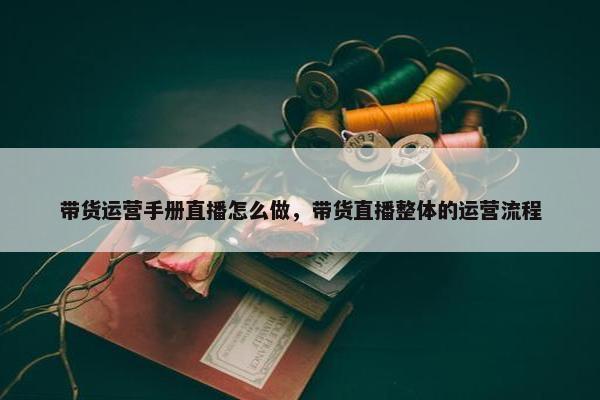 带货运营手册直播怎么做，带货直播整体的运营流程