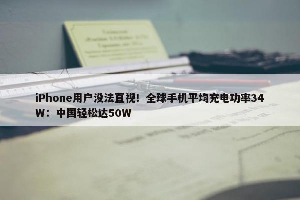 iPhone用户没法直视！全球手机平均充电功率34W：中国轻松达50W