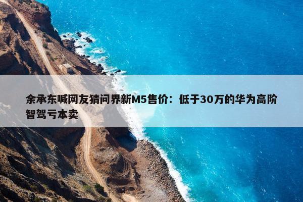 余承东喊网友猜问界新M5售价：低于30万的华为高阶智驾亏本卖