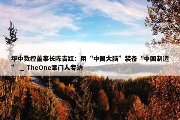 华中数控董事长陈吉红：用“中国大脑”装备“中国制造” _ TheOne掌门人专访