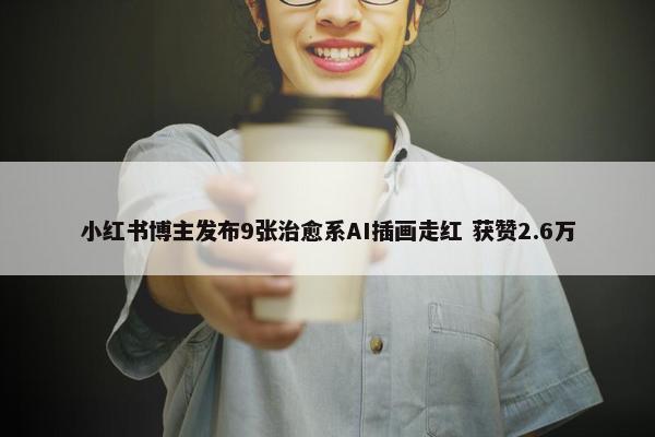 小红书博主发布9张治愈系AI插画走红 获赞2.6万