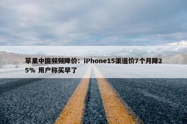 苹果中国频频降价：iPhone15渠道价7个月降25％ 用户称买早了