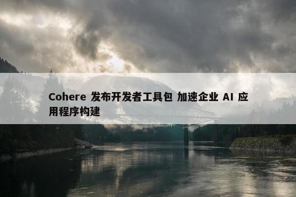 Cohere 发布开发者工具包 加速企业 AI 应用程序构建