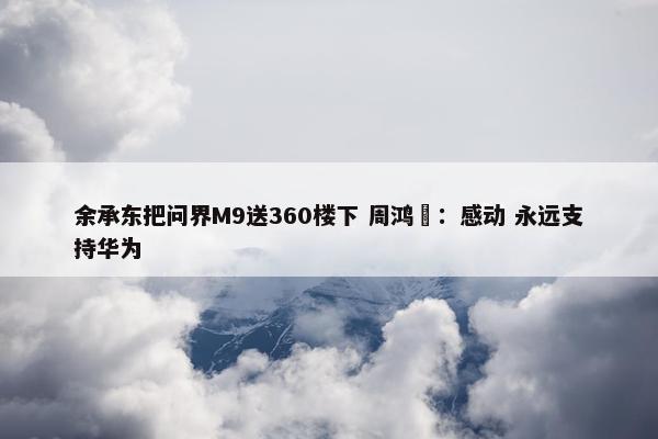 余承东把问界M9送360楼下 周鸿祎：感动 永远支持华为