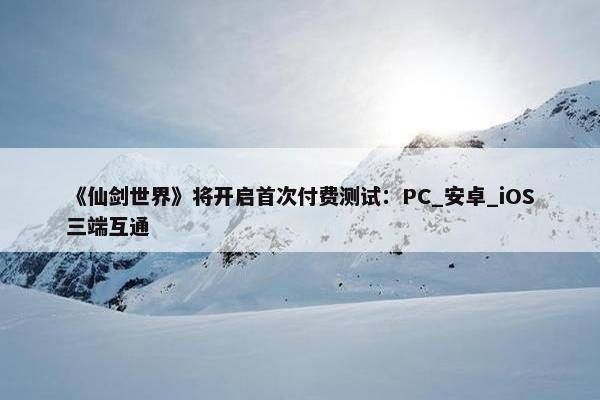 《仙剑世界》将开启首次付费测试：PC_安卓_iOS三端互通
