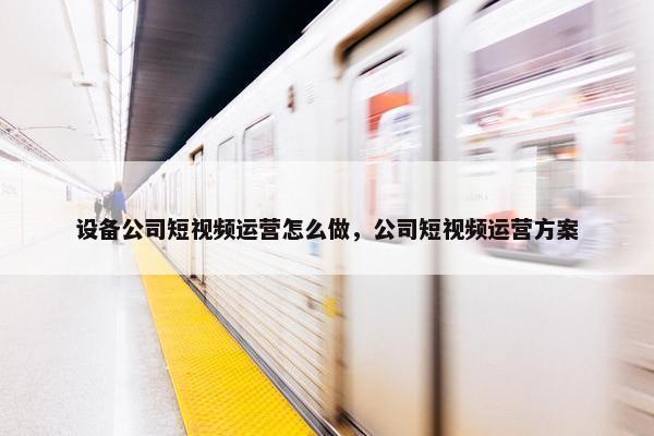 设备公司短视频运营怎么做，公司短视频运营方案