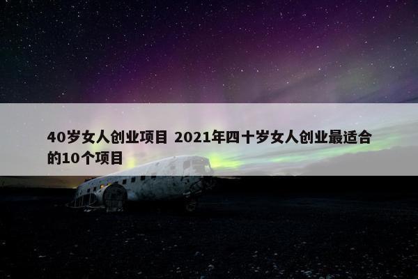 40岁女人创业项目 2021年四十岁女人创业最适合的10个项目