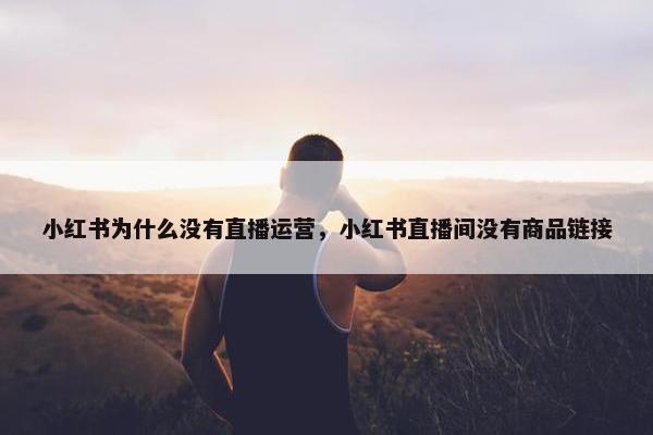 小红书为什么没有直播运营，小红书直播间没有商品链接