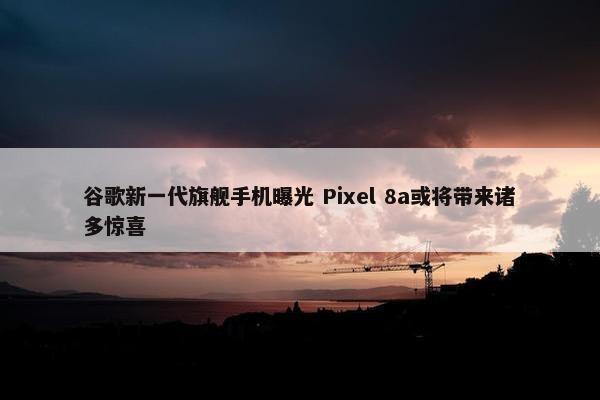 谷歌新一代旗舰手机曝光 Pixel 8a或将带来诸多惊喜