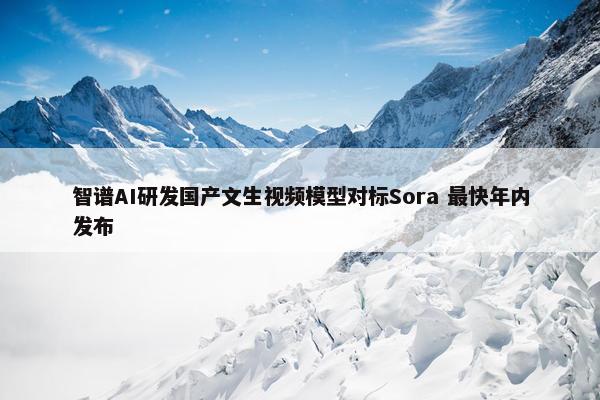 智谱AI研发国产文生视频模型对标Sora 最快年内发布