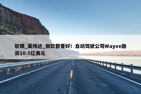 软银_英伟达_微软都看好！自动驾驶公司Wayve融资10.5亿美元