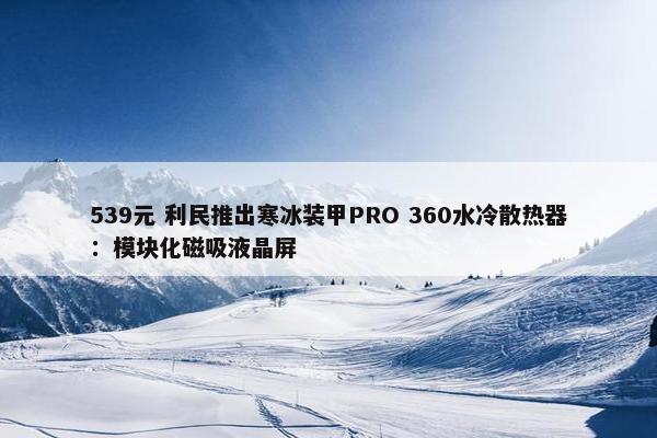 539元 利民推出寒冰装甲PRO 360水冷散热器：模块化磁吸液晶屏