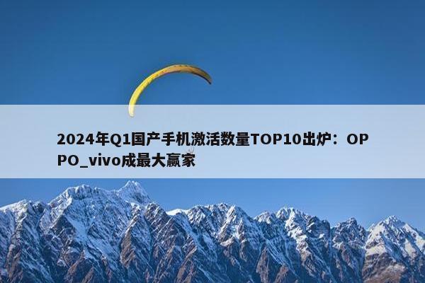 2024年Q1国产手机激活数量TOP10出炉：OPPO_vivo成最大赢家