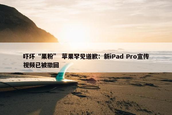 吓坏“果粉” 苹果罕见道歉：新iPad Pro宣传视频已被撤回