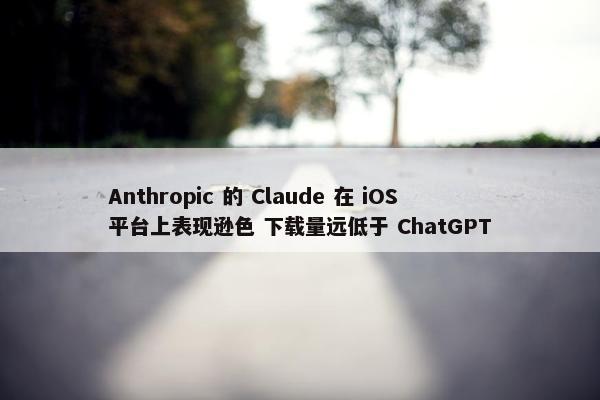Anthropic 的 Claude 在 iOS 平台上表现逊色 下载量远低于 ChatGPT