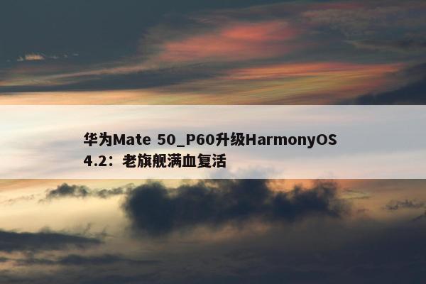 华为Mate 50_P60升级HarmonyOS 4.2：老旗舰满血复活