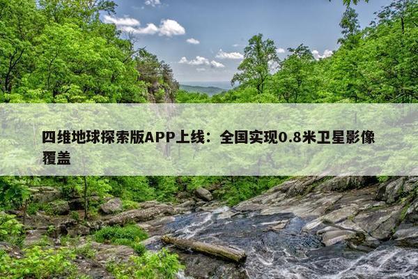 四维地球探索版APP上线：全国实现0.8米卫星影像覆盖