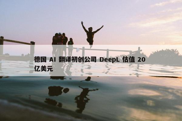 德国 AI 翻译初创公司 DeepL 估值 20 亿美元