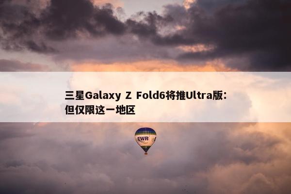 三星Galaxy Z Fold6将推Ultra版：但仅限这一地区
