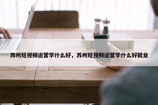 苏州短视频运营学什么好，苏州短视频运营学什么好就业