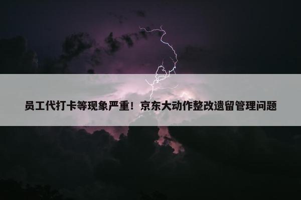 员工代打卡等现象严重！京东大动作整改遗留管理问题