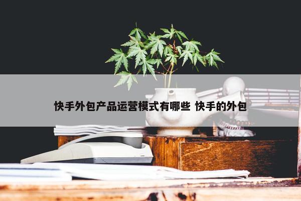 快手外包产品运营模式有哪些 快手的外包