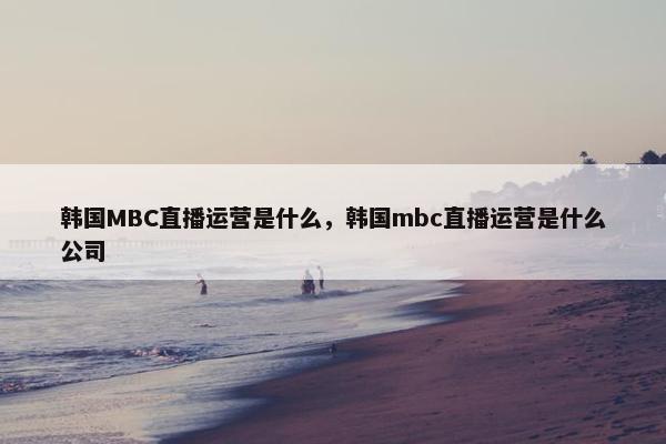 韩国MBC直播运营是什么，韩国mbc直播运营是什么公司