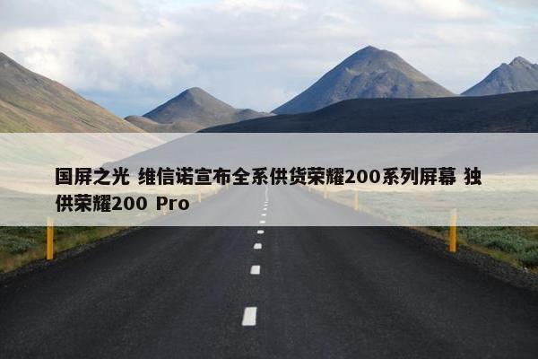国屏之光 维信诺宣布全系供货荣耀200系列屏幕 独供荣耀200 Pro