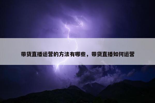 带货直播运营的方法有哪些，带货直播如何运营