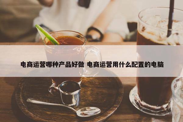 电商运营哪种产品好做 电商运营用什么配置的电脑