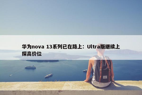 华为nova 13系列已在路上：Ultra版继续上探高价位