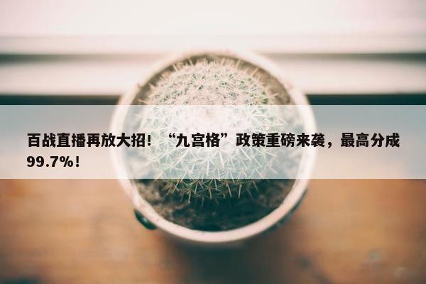 百战直播再放大招！“九宫格”政策重磅来袭，最高分成99.7%！