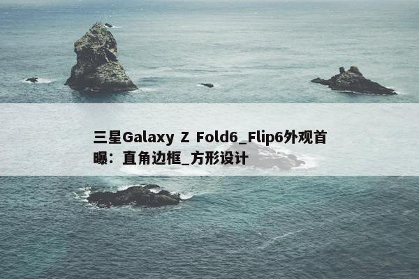 三星Galaxy Z Fold6_Flip6外观首曝：直角边框_方形设计