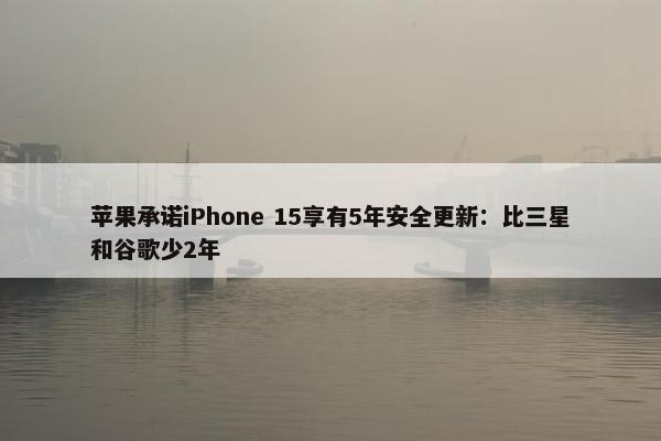 苹果承诺iPhone 15享有5年安全更新：比三星和谷歌少2年