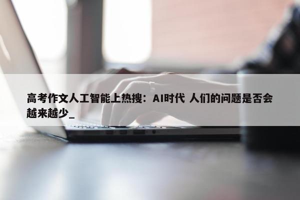 高考作文人工智能上热搜：AI时代 人们的问题是否会越来越少_