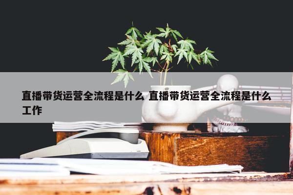 直播带货运营全流程是什么 直播带货运营全流程是什么工作