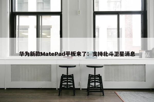 华为新款MatePad平板来了：支持北斗卫星消息