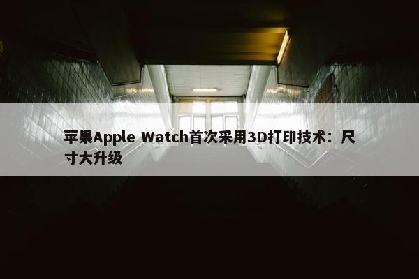 苹果Apple Watch首次采用3D打印技术：尺寸大升级