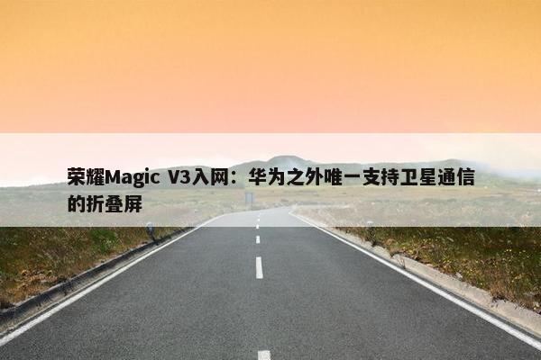 荣耀Magic V3入网：华为之外唯一支持卫星通信的折叠屏
