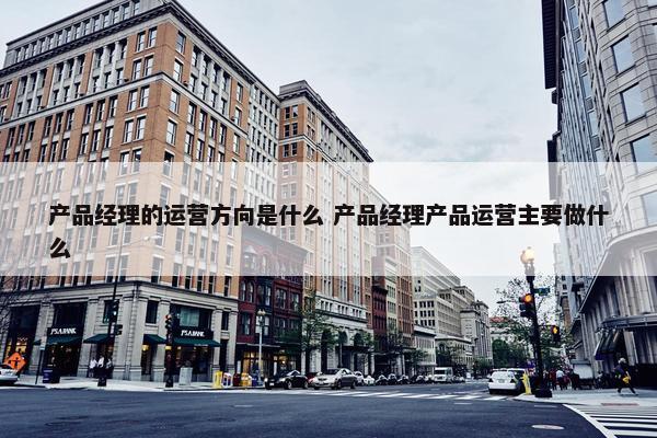 产品经理的运营方向是什么 产品经理产品运营主要做什么